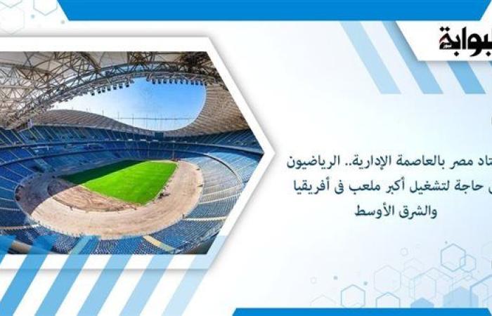 استاد مصر بالعاصمة الإدارية.. الرياضيون في حاجة إلى تشغيل أكبر ملعب في أفريقيا والشرق الأوسط